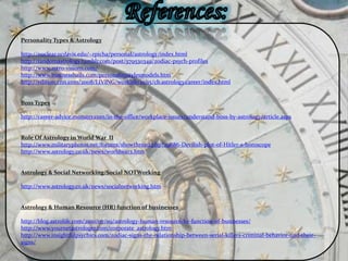 Personality Types & Astrology
http://nuclear.ucdavis.edu/~rpicha/personal/astrology/index.html
http://randomastrology.tumblr.com/post/579530349/zodiac-psych-profiles
http://www.astro-visions.com/
http://www.businessballs.com/personalitystylesmodels.htm
http://edition.cnn.com/2008/LIVING/worklife/10/15/cb.astrology.career/index.html
Boss Types
http://career-advice.monster.com/in-the-office/workplace-issues/understand-boss-by-astrology/article.aspx
Role Of Astrology in World War II
http://www.militaryphotos.net/forums/showthread.php?29686-Devilish-plot-of-Hitler-s-horoscope
http://www.astrology.co.uk/news/worldwar2.htm
Astrology & Social Networking/Social NOTWorking
http://www.astrology.co.uk/news/socialnetworking.htm
Astrology & Human Resource (HR) function of businesses
http://blog.astrolife.com/2010/07/09/astrology-human-resource-hr-function-of-businesses/
http://www.yournetastrologer.com/corporate_astrology.htm
http://www.insightfulpsychics.com/zodiac-signs-the-relationship-between-serial-killers-criminal-behavior-and-their-
signs/
 