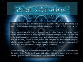 Astrology consists of a number of belief systems which hold that there is a
relationship between astronomical phenomena and events in the human world
Western astrology is largely horoscopic, that is, it is a form of divination based
on the construction of a horoscope for an exact moment, such as a person's
birth. It is founded on the movements and relative positions of celestial bodies
such as the Sun, Moon, planets, which are analyzed by their aspects (angles)
relative to one another. These are usually considered by their placement in
houses and their movement through signs of the zodiac
Indian astrology uses a different commencement point to its 12-fold division of
the zodiac than Western astrology but retains the same names and meanings
for the signs and shares many of the same traditional principles
 