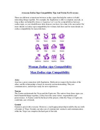 Awesome Zodiac Sign Compatibility Tips And Tricks For Everyone

There are different connections between zodiac signs that help the natives to build
interesting things together. For example, the Sagittarius is able to complete any task, as
long as they are helped by Aries or Aquarius. Let’s see the compatibilities between
zodiac signs, so you should know what chances you have for a date to be successful. For
more details on zodiac sign compatibility for women click here and for more details on
zodiac compatibility for men click here.




                 Woman Zodiac sign Compatibility
                    Man Zodiac sign Compatibility

Aries
Ares has a great connection with Sagittarius. Both natives respect the freedom of the
other, and the relationship is based on sincerity and understanding. They are
communicative, and always ready for new experiences.

Taurus
The Taurus understands the Virgo and the Capricorn. The natives from those signs can
build beautiful things together, as they have the same values: responsibility and
perseverance. A Taurus could be the head of the project, while the Virgo or Capricorn
could take care of details.

Gemini
Gemini is great with everyone. However, a real happy partnership would be the one with
a Gemini or Virgo. Gemini can take care of creating new contracts and communication,
while the Virgo can complete the hard part of the task.
 