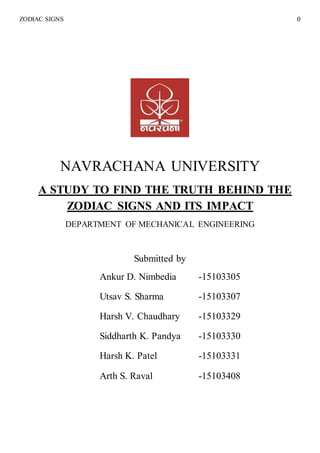 ZODIAC SIGNS 0
NAVRACHANA UNIVERSITY
A STUDY TO FIND THE TRUTH BEHIND THE
ZODIAC SIGNS AND ITS IMPACT
DEPARTMENT OF MECHANICAL ENGINEERING
Submitted by
Ankur D. Nimbedia -15103305
Utsav S. Sharma -15103307
Harsh V. Chaudhary -15103329
Siddharth K. Pandya -15103330
Harsh K. Patel -15103331
Arth S. Raval -15103408
 