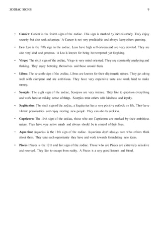 ZODIAC SIGNS 9
• Cancer: Cancer is the fourth sign of the zodiac. This sign is marked by inconsistency. They enjoy
security but also seek adventure. A Cancer is not very predictable and always keep others guessing.
• Leo: Leo is the fifth sign in the zodiac. Leos have high self-esteem and are very devoted. They are
also very kind and generous. A Leo is known for being hot tempered yet forgiving.
• Virgo: The sixth sign of the zodiac, Virgo is very mind oriented. They are constantly analysing and
thinking. They enjoy bettering themselves and those around them.
• Libra: The seventh sign of the zodiac, Libras are known for their diplomatic nature. They get along
well with everyone and are ambitious. They have very expensive taste and work hard to make
money.
• Scorpio: The eight sign of the zodiac, Scorpios are very intense. They like to question everything
and work hard at making sense of things. Scorpios treat others with kindness and loyalty.
• Sagittarius: The ninth sign of the zodiac, a Sagittarius has a very positive outlook on life. They have
vibrant personalities and enjoy meeting new people. They can also be reckless.
• Capricorn: The 10th sign of the zodiac, those who are Capricorns are marked by their ambitious
nature. They have very active minds and always should be in control of their lives.
• Aquarius: Aquarius is the 11th sign of the zodiac. Aquarians don't always care what others think
about them. They take each opportunity they have and work towards formulating new ideas.
• Pisces: Pisces is the 12th and last sign of the zodiac. Those who are Pisces are extremely sensitive
and reserved. They like to escape from reality. A Pisces is a very good listener and friend.
 