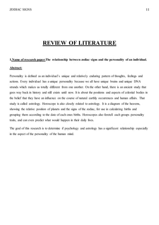 ZODIAC SIGNS 11
REVIEW OF LITERATURE
1.Name of research paper:The relationship between zodiac signs and the personality of an individual.
Abstract:
Personality is defined as an individual’s unique and relatively enduring pattern of thoughts, feelings and
actions. Every individual has a unique personality because we all have unique brains and unique DNA
strands which makes us totally different from one another. On the other hand, there is an ancient study that
goes way back in history and still exists until now. It is about the positions and aspects of celestial bodies in
the belief that they have an influence on the course of natural earthly occurrences and human affairs. That
study is called astrology. Horoscope is also closely related to astrology. It is a diagram of the heavens,
showing the relative position of planets and the signs of the zodiac, for use in calculating births and
grouping them according to the date of each ones births. Horoscopes also foretell each groups personality
traits, and can even predict what would happen in their daily lives.
The goal of this research is to determine if psychology and astrology has a significant relationship especially
in the aspect of the personality of the human mind.
 