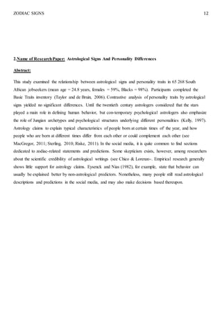 ZODIAC SIGNS 12
2.Name of ResearchPaper: Astrological Signs And Personality Differences
Abstract:
This study examined the relationship between astrological signs and personality traits in 65 268 South
African jobseekers (mean age = 24.8 years, females = 59%, Blacks = 98%). Participants completed the
Basic Traits inventory (Taylor and de Bruin, 2006). Contrastive analysis of personality traits by astrological
signs yielded no significant differences. Until the twentieth century astrologers considered that the stars
played a main role in defining human behavior, but con-temporary psychological astrologers also emphasize
the role of Jungian archetypes and psychological structures underlying different personalities (Kelly, 1997).
Astrology claims to explain typical characteristics of people born at certain times of' the year, and how
people who are born at different times differ from each other or could complement each other (see
MacGregor, 2011; Sterling, 2010; Riske, 2011). In the social media, it is quite common to find sections
dedicated to zodiac-related statements and predictions. Some skepticism exists, however, among researchers
about the scientific credibility of astrological writings (see Chico & Lorenzo-. Empirical research generally
shows little support for astrology claims. Eysenck and Nias (1982), for example, state that behavior can
usually be explained better by non-astrological predictors. Nonetheless, many people still read astrological
descriptions and predictions in the social media, and may also make decisions based thereupon.
 