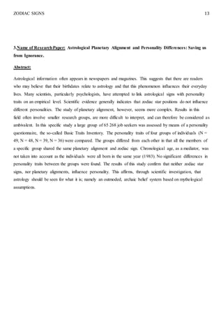 ZODIAC SIGNS 13
3.Name of ResearchPaper: Astrological Planetary Alignment and Personality Differences: Saving us
from Ignorance.
Abstract:
Astrological information often appears in newspapers and magazines. This suggests that there are readers
who may believe that their birthdates relate to astrology and that this phenomenon influences their everyday
lives. Many scientists, particularly psychologists, have attempted to link astrological signs with personality
traits on an empirical level. Scientific evidence generally indicates that zodiac star positions do not influence
different personalities. The study of planetary alignment, however, seems more complex. Results in this
field often involve smaller research groups, are more difficult to interpret, and can therefore be considered as
ambivalent. In this specific study a large group of 65 268 job seekers was assessed by means of a personality
questionnaire, the so-called Basic Traits Inventory. The personality traits of four groups of individuals (N =
49, N = 48, N = 39, N = 36) were compared. The groups differed from each other in that all the members of
a specific group shared the same planetary alignment and zodiac sign. Chronological age, as a mediator, was
not taken into account as the individuals were all born in the same year (1983). No significant differences in
personality traits between the groups were found. The results of this study confirm that neither zodiac star
signs, nor planetary alignments, influence personality. This affirms, through scientific investigation, that
astrology should be seen for what it is; namely an outmoded, archaic belief system based on mythological
assumptions.
 
