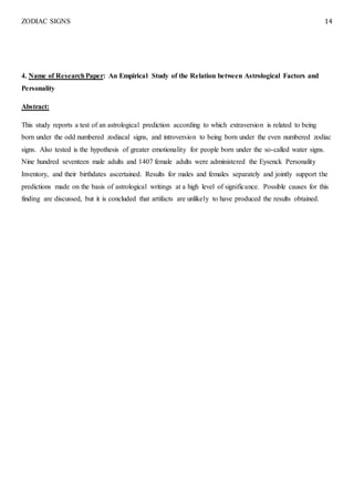 ZODIAC SIGNS 14
4. Name of ResearchPaper: An Empirical Study of the Relation between Astrological Factors and
Personality
Abstract:
This study reports a test of an astrological prediction according to which extraversion is related to being
born under the odd numbered zodiacal signs, and introversion to being born under the even numbered zodiac
signs. Also tested is the hypothesis of greater emotionality for people born under the so-called water signs.
Nine hundred seventeen male adults and 1407 female adults were administered the Eysenck Personality
Inventory, and their birthdates ascertained. Results for males and females separately and jointly support the
predictions made on the basis of astrological writings at a high level of significance. Possible causes for this
finding are discussed, but it is concluded that artifacts are unlikely to have produced the results obtained.
 