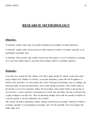 ZODIAC SIGNS 15
RESEARCH METHODOLOGY
Objective:
To determine whether zodiac signs are accurate in defining the personalities of certain individuals.
To determine whether zodiac and horoscope are really connected or related to us humans especially to our
psychological personality traits.
To determine what are zodiac signs actually based on and what purpose it serves? it astronomy or astrology
or is it just some random shapes in space that ancient humans mistook as something significant
Rationale:
In our daily lives, people don’t like walking in the dark or going through life without an idea about what’s
going to happen next. Whether it is curiosity, or just plain dependency, people still seek for guidance in
wherever they could find it. To some people, this is where horoscopes and astrology come in. Astrology and
Horoscope define our personal characteristics and our traits through the position of the celestial bodies on
the date that we were born. Astrologers believe that the positions of the celestial bodies on the day that we
were born have a certain connection to us people here on earth. They also believe that they can foretell what
is going to happen in our daily lives. These are interesting thoughts and it could also possibly be helpful for
us but the question is, are these information fact or fiction?
This research will help in determining whether astrology and horoscope are actually connected or related to
us humans especially to our psychological personality traits. It’ll also shed light on the exact purpose that
Zodiac Signs serve.
 