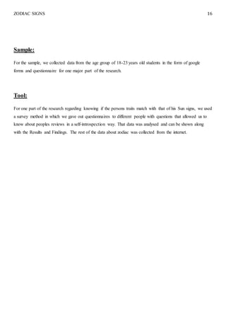 ZODIAC SIGNS 16
Sample:
For the sample, we collected data from the age group of 18-23 years old students in the form of google
forms and questionnaire for one major part of the research.
Tool:
For one part of the research regarding knowing if the persons traits match with that of his Sun signs, we used
a survey method in which we gave out questionnaires to different people with questions that allowed us to
know about peoples reviews in a self-introspection way. That data was analysed and can be shown along
with the Results and Findings. The rest of the data about zodiac was collected from the internet.
 