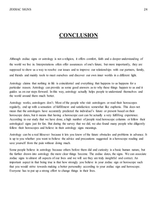 ZODIAC SIGNS 24
CONCLUSION
Although zodiac signs or astrology is not a religion, it offers comfort, faith and a deeper understanding of
the world we live in. Interpretations often offer assurances of one's future, but more importantly, they are
supposed to show us a way to resolve our issues and to improve our relationships with our partners, family,
and friends and mainly tools to meet ourselves and discover our own inner worlds in a different light.
Astrology claims that nothing in life is coincidental and everything that happens to us happens for a
particular reason. Astrology can provide us some good answers as to why these things happen to us and it
guides us on our steps forward. In this way, astrology actually helps people to understand themselves and
the world around them much better.
Astrology works, astrologers don’t. Most of the people who visit astrologers or read their horoscopes
regularly, end up with a sensation of fulfillment and satisfaction somewhat like euphoria. This does not
mean that the astrologers have accurately predicted the individual’s future or present based on their
horoscope dates, but it means that having a horoscope cast can be actually a very fulfilling experience.
According to our study that we have done, a high number of people read horoscope columns or follow their
astrological signs just for fun. But during the survey that we did, we also found many people who diligently
follow their horoscopes and believe in their astrology signs meanings.
Astrology can be a real lifesaver because it lets you know of the future obstacles and problems in advance. It
is up to you whether you want to believe the advice and precautions suggested in a horoscope reading and
save yourself from the pain without doing much.
Some people believe in astrology because others before them did and curiosity is a basic human nature, but
the further drawn into astrology the more clear things become. The zodiac dates, the signs. We can associate
zodiac signs to almost all aspects of our lives and we will see they are truly insightful and correct. An
important aspect in that being true is that how strongly you believe in your zodiac sign or horoscope such
that you would strive towards making a better personality according to your zodiac sign and horoscope.
Everyone has to put up a strong effort to change things in their lives.
 