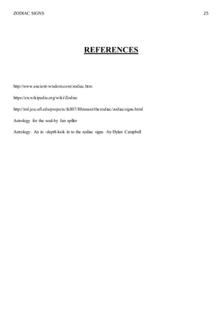 ZODIAC SIGNS 25
REFERENCES
http://www.ancient-wisdom.com/zodiac.htm
https://en.wikipedia.org/wiki/Zodiac
http://iml.jou.ufl.edu/projects/fall07/Bhimani/thezodiac/zodiacsigns.html
Astrology for the soul-by Jan spiller
Astrology: An in -depth look in to the zodiac signs -by Dylan Campbell
 