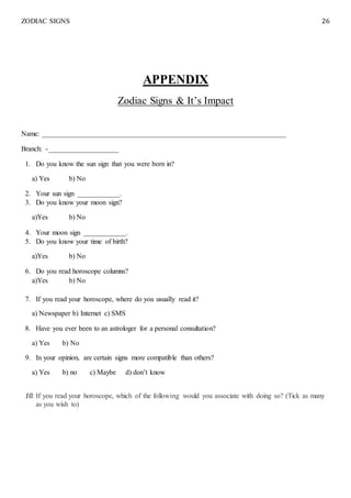 ZODIAC SIGNS 26
APPENDIX
Zodiac Signs & It’s Impact
Name: _____________________________________________________________________
Branch: -____________________
1. Do you know the sun sign that you were born in?
a) Yes b) No
2. Your sun sign ____________.
3. Do you know your moon sign?
a)Yes b) No
4. Your moon sign ____________.
5. Do you know your time of birth?
a)Yes b) No
6. Do you read horoscope columns?
a)Yes b) No
7. If you read your horoscope, where do you usually read it?
a) Newspaper b) Internet c) SMS
8. Have you ever been to an astrologer for a personal consultation?
a) Yes b) No
9. In your opinion, are certain signs more compatible than others?
a) Yes b) no c) Maybe d) don’t know
10. If you read your horoscope, which of the following would you associate with doing so? (Tick as many
as you wish to)
 