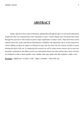 ZODIAC SIGNS 3
ABSTRACT
Zodiac signs have been a part of humanity, guiding them through the space as well as providing them
insight into their own characteristics since thousands of years. Certain changes have obviously been made
through the years but it still remains to posses major significance in todays world. There have been certain
rumours about this in past and that has diminished its credibility and importance and so in this research we
will be finding out about its impact on Humans (if any) and also about the role it plays out there in space
charting the path of the sun. In conducting this research we will be using various sources such as previous
researches conducted in this field as well as new information sources from the internet and a survey will also
be conducted in order to know people's views whether their traits match with their respective zodiac or not.
Keyword :- Significance in today’s world · Impact on humans · Path of the sun.
 