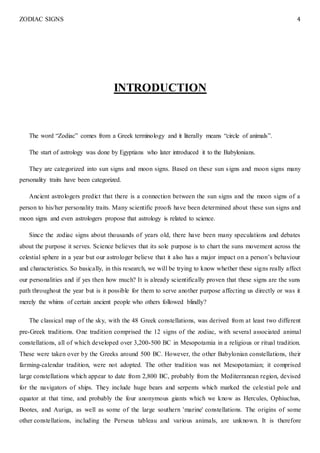 ZODIAC SIGNS 4
INTRODUCTION
The word “Zodiac” comes from a Greek terminology and it literally means “circle of animals”.
The start of astrology was done by Egyptians who later introduced it to the Babylonians.
They are categorized into sun signs and moon signs. Based on these sun signs and moon signs many
personality traits have been categorized.
Ancient astrologers predict that there is a connection between the sun signs and the moon signs of a
person to his/her personality traits. Many scientific proofs have been determined about these sun signs and
moon signs and even astrologers propose that astrology is related to science.
Since the zodiac signs about thousands of years old, there have been many speculations and debates
about the purpose it serves. Science believes that its sole purpose is to chart the suns movement across the
celestial sphere in a year but our astrologer believe that it also has a major impact on a person’s behaviour
and characteristics. So basically, in this research, we will be trying to know whether these signs really affect
our personalities and if yes then how much? It is already scientifically proven that these signs are the suns
path throughout the year but is it possible for them to serve another purpose affecting us directly or was it
merely the whims of certain ancient people who others followed blindly?
The classical map of the sky, with the 48 Greek constellations, was derived from at least two different
pre-Greek traditions. One tradition comprised the 12 signs of the zodiac, with several associated animal
constellations, all of which developed over 3,200-500 BC in Mesopotamia in a religious or ritual tradition.
These were taken over by the Greeks around 500 BC. However, the other Babylonian constellations, their
farming-calendar tradition, were not adopted. The other tradition was not Mesopotamian; it comprised
large constellations which appear to date from 2,800 BC, probably from the Mediterranean region, devised
for the navigators of ships. They include huge bears and serpents which marked the celestial pole and
equator at that time, and probably the four anonymous giants which we know as Hercules, Ophiuchus,
Bootes, and Auriga, as well as some of the large southern 'marine' constellations. The origins of some
other constellations, including the Perseus tableau and various animals, are unknown. It is therefore
 
