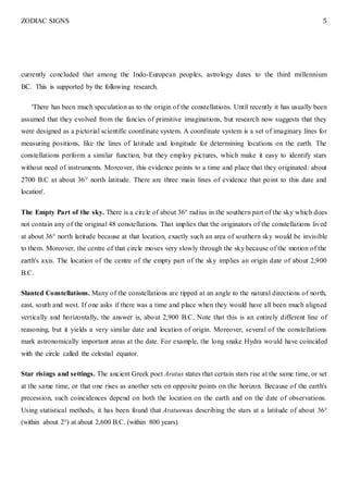 ZODIAC SIGNS 5
currently concluded that among the Indo-European peoples, astrology dates to the third millennium
BC. This is supported by the following research.
'There has been much speculation as to the origin of the constellations. Until recently it has usually been
assumed that they evolved from the fancies of primitive imaginations, but research now suggests that they
were designed as a pictorial scientific coordinate system. A coordinate system is a set of imaginary lines for
measuring positions, like the lines of latitude and longitude for determining locations on the earth. The
constellations perform a similar function, but they employ pictures, which make it easy to identify stars
without need of instruments. Moreover, this evidence points to a time and place that they originated: about
2700 B.C at about 36° north latitude. There are three main lines of evidence that point to this date and
location'.
The Empty Part of the sky. There is a circle of about 36° radius in the southern part of the sky which does
not contain any of the original 48 constellations. That implies that the originators of the constellations lived
at about 36° north latitude because at that location, exactly such an area of southern sky would be invisible
to them. Moreover, the centre of that circle moves very slowly through the sky because of the motion of the
earth's axis. The location of the centre of the empty part of the sky implies an origin date of about 2,900
B.C.
Slanted Constellations. Many of the constellations are tipped at an angle to the natural directions of north,
east, south and west. If one asks if there was a time and place when they would have all been much aligned
vertically and horizontally, the answer is, about 2,900 B.C. Note that this is an entirely different line of
reasoning, but it yields a very similar date and location of origin. Moreover, several of the constellations
mark astronomically important areas at the date. For example, the long snake Hydra would have coincided
with the circle called the celestial equator.
Star risings and settings. The ancient Greek poet Aratus states that certain stars rise at the same time, or set
at the same time, or that one rises as another sets on opposite points on the horizon. Because of the earth's
precession, such coincidences depend on both the location on the earth and on the date of observations.
Using statistical methods, it has been found that Aratuswas describing the stars at a latitude of about 36°
(within about 2°) at about 2,600 B.C. (within 800 years).
 
