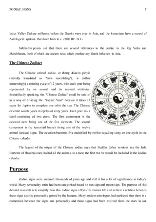 ZODIAC SIGNS 7
Indus Valley Culture millennia before the Greeks were ever in Asia, and the Sumerians have a record of
Astrological symbols that dated back to c. 2,000 BC. B. G.
Siddhartha points out that there are several references to the zodiac in the Rig Veda and
Mahabharata, both of which are ancient texts which predate any Greek influence in Asia.
The Chinese Zodiac:
The Chinese animal zodiac, or sheng Xiao in pinyin
(literally translated as "born resembling"), is (rather
interestingly) a rotating cycle of 12 years, with each year being
represented by an animal and its reputed attributes.
Scientifically speaking, the "Chinese Zodiac" could be said of
as a way of dividing the "Jupiter Year" because it takes 12
years for Jupiter to complete one orbit the sun. The Chinese
calendar counts years in cycles of sixty years. Each year has a
label consisting of two parts. The first component is the
celestial stem being one of the five elements. The second
component is the terrestrial branch being one of the twelve
animal (zodiac) signs. The equation becomes five multiplied by twelve equalling sixty, or one cycle in the
Chinese calendar.
The legend of the origin of the Chinese zodiac says that Buddha (other versions say the Jade
Emperor of Heaven) once invited all the animals to a race; the first twelve would be included in the Zodiac
calendar.
Purpose
Zodiac signs were invented thousands of years ago and still it has a lot of significance in today’s
world. Many personality traits had been categorised based on sun sign and moon sign. The purpose of this
detailed research is to simplify how this zodiac signs affects the human life and is there a relation between
these signs and the personality gained by the humans. Many ancient astrologers had predicted that there is a
connection between the signs and personality and these signs had been evolved from the stars in our
 