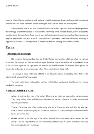 ZODIAC SIGNS 8
universe. Also, different astrologers work and study on different things. Some astrologers study on stars and
constellations and on the other side western astrologers works on sun, moon and solar systems.
Many scientific proofs had been determined about the zodiac signs and some astrologers proposed
that astrology is related to science. It uses scientific knowledge about heavenly bodies, as well as scientific
sounding tools, like star charts. Some people use astrology to generate expectations about future events and
people's personalities, much as scientific ideas generate expectations. And some claim that astrology is
supported by evidence — the experiences of people who feel that astrology has worked for them.
Terms
Sun signand moon sign:
Did you know that even zodiac signs are divided further into two signs which are called sun sign and
moon sign? Each person has their two different signs. Sun at the time of one’s birth will be positioned in one
of the 12 zodiac signs and the sign where the Sun was positioned becomes the person’s Sun Sign and the
moon is the zodiac sign in one’s horoscope where Moon was in transit during birth.
The sun sign is based on the date of birth. It can be easily derived by matching one’s date of birth
with the fixed pattern of Sun’s movement.
The moon sign is based on date, place and time of birth taken together and it can be derived by using
astrological calculation.
A BRIEF ABOUT SIGNS
• Aries : Aries is the first sign of the zodiac. Those who are Aries are independent and courageous.
They enjoy leading others and bringing excitement into the lives of others. An Aries is enthusiastic
and very goal-oriented.
• Taurus: The second sign of the zodiac, those who are a Taurus are solid and fight for what they
want. A Taurus is very easy going but can also be stubborn. A Taurus can be procrastinators but also
have a good-work ethic.
• Gemini: Gemini is the third sign of the zodiac. Geminis have many sides and are known for their
energy. They are very talkative and are considered social butterflies. A Gemini will always take their
lives in the direction they want to go.
 