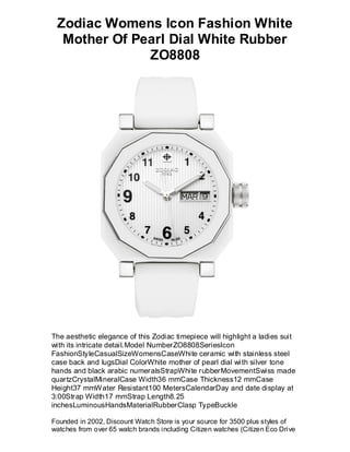Zodiac Womens Icon Fashion White
  Mother Of Pearl Dial White Rubber
              ZO8808




The aesthetic elegance of this Zodiac timepiece will highlight a ladies suit
with its intricate detail.Model NumberZO8808SeriesIcon
FashionStyleCasualSizeWomensCaseWhite ceramic with stainless steel
case back and lugsDial ColorWhite mother of pearl dial wi th silver tone
hands and black arabic numeralsStrapWhite rubberMovementSwiss made
quartzCrystalMineralCase Width36 mmCase Thickness12 mmCase
Height37 mmW ater Resistant100 MetersCalendarDay and date display at
3:00Strap Width17 mmStrap Length8.25
inchesLuminousHandsMaterialRubberClasp TypeBuckle

Founded in 2002, Discount Watch Store is your source for 3500 plus styles of
watches from over 65 watch brands including Citizen watches (Citizen Eco Drive
 