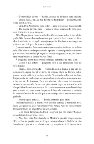 zoe sugg
16
— É o meu lado direito — diz ele, virando-se de frente para a rulote.
— Estás a falar… hã… da tua direita ou da minha? — pergunto, que-
rendo certificar-me.
— Vá lá, Pen. Não temos o dia todo! — grita o professor Beaconsfield.
— Da minha direita, claro — cicia o Ollie, olhando de novo para
mim como se eu fosse demente.
Até a Megan já me franze o sobrolho. Com a cara a arder, lá tiro a foto-
grafia. Não faço nenhuma das coisas que costumo fazer, como verificar
a luminosidade, ou o ângulo, ou seja o que for. Limito-me a carregar no
botão e a sair dali para fora aos tropeções.
Quando termina finalmente o ensaio — e depois de eu ter sabido
pelo Elliot que o Shakespeare tinha apenas 18 anos quando se casou e
que escreveu um total de 38 peças —, vamos em grupo até ao JB’s Diner
para beber batidos e comer batatas fritas.
À chegada à beira-mar, o Ollie começa a caminhar ao meu lado.
— Como é que estás? — pergunta com a sua pronúncia falsa de
Nova Iorque.
— Hum… bem, obrigada — respondo, com a língua a dar um nó
instantâneo. Agora que já se livrou da indumentária de Romeu delin-
quente, ainda está com melhor aspeto. Tem o cabelo louro à surfista
despenteado na perfeição e os seus olhos azuis reluzem como o mar
à luz do sol de inverno. Para ser sincera, não estou inteiramente
convencida de que ele faça o meu género — é capaz de ser um bocadi-
nho perfeito demais em termos de cruzamento entre membro de boy
band e atleta —, mas estou tão pouco habituada a merecer a atenção
do menino bonito da escola que não consigo evitar sentir-me enver-
gonhada.
— Estava aqui a pensar… — diz ele, sorrindo para mim.
Instantaneamente, a minha voz interior começa a terminar-lhe a
frase: Que gostas de fazer nos tempos livres? Porque é que eu nunca reparei
decentemente em ti? Se gostarias de sair comigo?
— … se podia dar uma olhadela à fotografia que me tiraste? Só para
me certificar de que fiquei bem.
— Ah… hã… pois. Sim, tudo bem. Mostro-ta quando chegarmos ao
JB’s. — É neste preciso momento que caio num buraco. Tudo bem, não
é um buraco grande e eu não desapareço propriamente lá dentro nem
miuda online 312pp.indd 16 2/18/15 10:52 AM
 