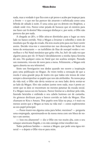 Miúda Online
17
nada, mas a verdade é que fico com o pé preso e acabo por tropeçar para
a frente — o que me faz parecer tão atraente e sofisticada como uma
bêbeda de sábado à noite. É uma coisa que eu detesto em Brighton, a
cidade onde vivo. Parece estar pejada de buracos que só existem para
me fazer cair lá dentro! Mas consegui disfarçar e, por sorte, o Ollie não
pareceu dar por nada.
À chegada ao JB’s, o Ollie atira-se direitinho para o lugar ao meu
lado no banco corrido. Vejo a Megan a levantar o sobrolho e sinto de
imediato que fiz algo de errado. Ela tem muito jeito para me fazer sentir
assim. Decido virar-me e concentrar-me nas decorações de Natal em
torno do restaurante — os turbilhões de fitas de ouropel verdes e ver-
melhas e o Pai Natal mecânico que grita «Ho, ho, ho!» de cada vez que
alguém passa por ele. O Natal é decididamente a minha época favorita
do ano. Há qualquer coisa no Natal que me acalma sempre. Passado
um momento, viro-me de novo para a mesa. Felizmente, a Megan está
agora absorta no seu telemóvel.
Sinto um formigueiro nos dedos quando me ocorre a inspiração
para uma publicação no blogue. Às vezes tenho a sensação de que a
escola é uma grande peça de teatro em que todos nós temos de estar
sempre a desempenhar os papéis que nos são atribuídos. Na nossa peça
da vida real, o Ollie não devia sentar-se ao meu lado; devia sentar-se
ao lado da Megan. Eles não andam juntos nem nada, mas é ponto as-
sente que os dois se encontram no mesmo patamar da escada social.
E a Megan nunca cai em buracos. Parece limitar-se a deslizar pela vida,
fazendo beicinho e exibindo o seu cabelo lustroso cor de castanha.
As gémeas deslizam para o banco corrido ao lado da Megan. Elas
chamam-se Kira e Amara. Têm papéis sem falas na peça, e é mais ou
menos assim que a Megan as trata na vida real — como suplementos
ao seu papel principal.
— Posso trazer-vos alguma coisa para beber, meninos? — pergunta
uma empregada, aproximando-se da nossa mesa com um bloco de no-
tas e um sorriso.
— Isso era altamente! — diz o Ollie em voz muito alta, com o seu
sotaque americano fingido, e eu não consigo evitar encolher-me.
Todos pedimos batidos — menos a Megan, que pede uma água mi-
neral — e depois o Ollie vira-se para mim.
miuda online 312pp.indd 17 2/18/15 10:52 AM
 