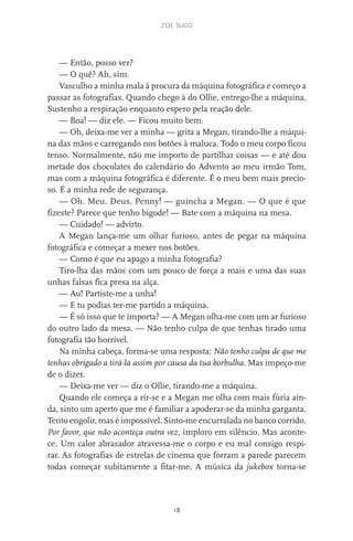 zoe sugg
18
— Então, posso ver?
— O quê? Ah, sim.
Vasculho a minha mala à procura da máquina fotográfica e começo a
passar as fotografias. Quando chego à do Ollie, entrego-lhe a máquina.
Sustenho a respiração enquanto espero pela reação dele.
— Boa! — diz ele. — Ficou muito bem.
— Oh, deixa-me ver a minha — grita a Megan, tirando-lhe a máqui-
na das mãos e carregando nos botões à maluca. Todo o meu corpo ficou
tenso. Normalmente, não me importo de partilhar coisas — e até dou
metade dos chocolates do calendário do Advento ao meu irmão Tom,
mas com a máquina fotográfica é diferente. É o meu bem mais precio-
so. É a minha rede de segurança.
— Oh. Meu. Deus. Penny! — guincha a Megan. — O que é que
fizeste? Parece que tenho bigode! — Bate com a máquina na mesa.
— Cuidado! — advirto.
A Megan lança-me um olhar furioso, antes de pegar na máquina
fotográfica e começar a mexer nos botões.
— Como é que eu apago a minha fotografia?
Tiro-lha das mãos com um pouco de força a mais e uma das suas
unhas falsas fica presa na alça.
— Au! Partiste-me a unha!
— E tu podias ter-me partido a máquina.
— É só isso que te importa? — A Megan olha-me com um ar furioso
do outro lado da mesa. — Não tenho culpa de que tenhas tirado uma
fotografia tão horrível.
Na minha cabeça, forma-se uma resposta: Não tenho culpa de que me
tenhas obrigado a tirá-la assim por causa da tua borbulha. Mas impeço-me
de o dizer.
— Deixa-me ver — diz o Ollie, tirando-me a máquina.
Quando ele começa a rir-se e a Megan me olha com mais fúria ain-
da, sinto um aperto que me é familiar a apoderar-se da minha garganta.
Tento engolir, mas é impossível. Sinto-me encurralada no banco corrido.
Por favor, que não aconteça outra vez, imploro em silêncio. Mas aconte-
ce. Um calor abrasador atravessa-me o corpo e eu mal consigo respi-
rar. As fotografias de estrelas de cinema que forram a parede parecem
todas começar subitamente a fitar-me. A música da jukebox torna-se
miuda online 312pp.indd 18 2/18/15 10:52 AM
 
