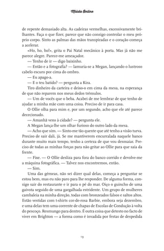 Miúda Online
19
de repente demasiado alta. As cadeiras vermelhas, excessivamente bri-
lhantes. Faça o que fizer, parece que não consigo controlar o meu pró-
prio corpo. Sinto as palmas das mãos transpiradas e o coração começa
a acelerar.
«Ho, ho, ho!», grita o Pai Natal mecânico à porta. Mas já não me
parece alegre. Parece-me ameaçador.
— Tenho de ir — digo baixinho.
— Então e a fotografia? — lamuria-se a Megan, lançando o lustroso
cabelo escuro por cima do ombro.
— Eu apago-a.
— E o teu batido? — pergunta a Kira.
Tiro dinheiro da carteira e deixo-o em cima da mesa, na esperança
de que não reparem nos meus dedos trémulos.
— Um de vocês que o beba. Acabei de me lembrar de que tenho de
ajudar a minha mãe com uma coisa. Preciso de ir para casa.
O Ollie olha para mim e, por um segundo, acho que ele até parece
dececionado.
— Amanhã vens à cidade? — pergunta ele.
A Megan lança-lhe um olhar furioso do outro lado da mesa.
— Acho que sim. — Sinto-me tão quente que até tenho a visão turva.
Preciso de sair dali, já. Se me mantiverem encurralada naquele banco
durante muito mais tempo, tenho a certeza de que vou desmaiar. Pre-
ciso de todas as minhas forças para não gritar ao Ollie para que saia da
frente.
— Fixe. — O Ollie desliza para fora do banco corrido e devolve-me
a máquina fotográfica. — Talvez nos encontremos, então.
— Sim.
Uma das gémeas, não sei dizer qual delas, começa a perguntar se
estou bem, mas eu não paro para lhe responder. De alguma forma, con-
sigo sair do restaurante e ir para o pé do mar. Oiço o guincho de uma
gaivota seguido de uma gargalhada estridente. Um grupo de mulheres
cambaleia na minha direção, todas com bronzeados falsos e saltos altos.
Estão vestidas com t-shirts cor-de-rosa Barbie, embora seja dezembro,
e uma delas tem uma corrente de chapas de Escolas de Condução à volta
do pescoço. Resmungo para dentro. É outra coisa que detesto no facto de
viver em Brighton — a forma como é invadida por festas de despedida
miuda online 312pp.indd 19 2/18/15 10:52 AM
 