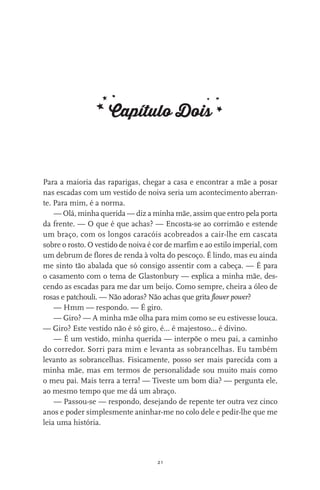 21
Capítulo Dois
Para a maioria das raparigas, chegar a casa e encontrar a mãe a posar
nas escadas com um vestido de noiva seria um acontecimento aberran-
te. Para mim, é a norma.
— Olá, minha querida — diz a minha mãe, assim que entro pela porta
da frente. — O que é que achas? — Encosta-se ao corrimão e estende
um braço, com os longos caracóis acobreados a cair-lhe em cascata
sobre o rosto. O vestido de noiva é cor de marfim e ao estilo imperial, com
um debrum de flores de renda à volta do pescoço. É lindo, mas eu ainda
me sinto tão abalada que só consigo assentir com a cabeça. — É para
o casamento com o tema de Glastonbury — explica a minha mãe, des-
cendo as escadas para me dar um beijo. Como sempre, cheira a óleo de
rosas e patchouli. — Não adoras? Não achas que grita flower power?
— Hmm — respondo. — É giro.
— Giro? — A minha mãe olha para mim como se eu estivesse louca.
— Giro? Este vestido não é só giro, é… é majestoso… é divino.
— É um vestido, minha querida — interpõe o meu pai, a caminho
do corredor. Sorri para mim e levanta as sobrancelhas. Eu também
levanto as sobrancelhas. Fisicamente, posso ser mais parecida com a
minha mãe, mas em termos de personalidade sou muito mais como
o meu pai. Mais terra a terra! — Tiveste um bom dia? — pergunta ele,
ao mesmo tempo que me dá um abraço.
— Passou-se — respondo, desejando de repente ter outra vez cinco
anos e poder simplesmente aninhar-me no colo dele e pedir-lhe que me
leia uma história.
miuda online 312pp.indd 21 2/18/15 10:52 AM
 