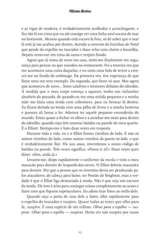 Miúda Online
23
e as vigas de madeira, é verdadeiramente acolhedor e aconchegante, e
fica tão lá em cima que eu até consigo ver uma linha azul-escura de mar
no horizonte. Mesmo quando está escuro lá fora, só de saber que o mar
lá está já me acalma por dentro. Acendo a corrente de luzinhas de Natal
que pende do espelho no toucador e duas velas com cheiro a baunilha.
Depois sento-me em cima da cama e respiro fundo.
Agora que já estou de novo em casa, sinto-me finalmente em segu-
rança para pensar no que sucedeu no restaurante. Foi a terceira vez que
me aconteceu uma coisa daquelas, e eu sinto uma bola de terror a cres-
cer-me no fundo do estômago. Da primeira vez, tive esperança de que
fosse uma vez sem exemplo. Da segunda, que fosse só azar. Mas agora
que aconteceu de novo… Sinto calafrios e tremores debaixo do edredão.
À medida que o meu corpo começa a aquecer, tenho um vislumbre
aleatório do passado, de quando eu era uma miúda pequena e a minha
mãe me fazia uma tenda com cobertores, para eu brincar lá dentro.
Eu ficava deitada na tenda com uma pilha de livros e a minha lanterna
e passava ali horas a ler. Adorava ter aquele pequeno esconderijo do
mundo. Estou quase a fechar os olhos e a aninhar-me mais para dentro
do edredão, quando oiço três sonoras batidas na parede do meu quarto.
É o Elliott. Destapo-me e bato duas vezes em resposta.
Durante toda a vida, eu e o Elliot fomos vizinhos do lado. E não só
somos vizinhos do lado, como somos vizinhos do quarto ao lado, o que
é verdadeiramente fixe. Há uns anos, inventámos o nosso código de
batidas na parede. Três vezes significa: «Posso ir aí?» Duas vezes quer
dizer: «Sim, anda já.»
Levanto-me, dispo rapidamente o uniforme da escola e visto o meu
macacão para dormir de leopardo-das-neves. O Elliot detesta macacões
para dormir. Diz que a pessoa que os inventou devia ser pendurada pe-
los atacadores, de cabeça para baixo, no Pontão de Brighton, mas a ver-
dade é que o Elliot liga demasiado à moda. Não é que seja um escravo
da moda. Ele tem é jeito para conjugar coisas completamente ao acaso e
fazer com que fiquem espetaculares. Eu adoro tirar fotos ao estilo dele.
Quando oiço a porta de casa dele a bater, olho rapidamente para
o espelho do toucador e suspiro. Quase todas as vezes que olho para
lá, suspiro. É uma espécie de ato reflexo. Olhar para o espelho — sus-
pirar. Olhar para o espelho — suspirar. Desta vez não suspiro por causa
miuda online 312pp.indd 23 2/18/15 10:52 AM
 