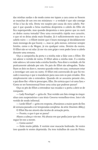 zoe sugg
24
das minhas sardas e do modo como me tapam a cara como se fossem
as manchas de um ovo em miniatura — a verdade é que não consigo
vê-las à luz da vela. Desta vez suspiro por causa do meu cabelo. Por-
que é que quando a brisa marítima despenteia o cabelo do Ollie ele
fica superquerido, mas quando despenteia o meu parece que eu meti
os dedos numa tomada? Dou uma escovadela rápida nos caracóis,
o que só os deixa ainda mais frisados. Já é suficientemente mau ter o
cabelo ruivo — o Elliott insiste que é louro morango (é decididamente
mais morango do que louro) —, mas se, pelo menos, estivesse sempre
lisinho, como o da Megan, já era qualquer coisa. Desisto da escova.
O Elliot não se vai ralar. Já me viu com gripe e sem poder lavar o cabelo
durante uma semana.
Oiço a campainha da porta e a minha mãe a falar com o Elliot. Ele
vai adorar o vestido de noiva. O Elliot adora a minha mãe. E a minha
mãe adora-o, tal como toda a minha família. Para dizer a verdade, ele foi
praticamente adotado por nós. Os pais do Elliot são advogados. Traba-
lham os dois no duro e, mesmo quando estão em casa, costumam estar
a investigar um caso ou outro. O Elliot está convencido de que foi tro-
cado à nascença e que o mandaram para casa com os pais errados. Eles
simplesmente não o entendem. Quando ele se assumiu perante eles,
o pai disse-lhe: «Não te preocupes, filho. De certeza que é só uma fase.»
Como se ser homossexual fosse uma coisa que pudesse passar!
Oiço os pés do Elliot a estrondear nas escadas e a porta a abrir-se de
rompante.
— Lady Penelope! — grita ele. Traz vestido um fato vintage às risqui-
nhas com suspensórios e uns ténis Converse vermelhos-vivos. Isto é ele
vestido de modo informal.
— Lorde Elliot! — grito em resposta. (Passámos a maior parte do fim
de semana passado a ver temporadas completas da série Downton Abbey.)
O Elliot fita-me através dos óculos de armação preta.
— Pronto, o que é que se passa?
Abano a cabeça e rio-me. Há alturas em que podia jurar que ele con-
segue ler-me a mente.
— Como assim?
— Estás muito pálida. E vestiste esse macacão hediondo. Só vestes
isso quando te sentes deprimida. Ou tens trabalhos de casa de Física.
miuda online 312pp.indd 24 2/18/15 10:52 AM
 