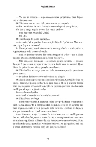 Miúda Online
25
— Vai dar ao mesmo — digo eu com uma gargalhada, para depois
me sentar na cama.
O Elliot senta-se ao meu lado, com um ar preocupado.
— Eu… eu tive mais uma daquelas cenas de pânico esquisitas.
Ele põe o braço esguio à volta dos meus ombros.
— Não pode ser. Quando? Onde?
— No JB’s.
O Elliot funga de modo sarcástico.
— Ah, não é de espantar. A decoração daquilo é péssima! Mas a sé-
rio, o que é que aconteceu?
Lá lhe expliquei, sentindo-me mais envergonhada a cada palavra.
Agora parece tudo tão trivial e tolo.
— Não sei porque é que te dás com a Megan e o Ollie — diz o Elliot,
quando chego ao final da minha história miserável.
— Não são assim tão maus — respondo, pouco convicta. — Sou eu.
Porque é que estou sempre a enervar-me tanto com as coisas? Quer
dizer, da primeira vez ainda percebi, mas hoje…
O Elliot inclina a cabeça para um lado, como sempre faz quando se
põe a pensar.
— Se calhar devias escrever sobre isso no blogue.
O Elliot é a única pessoa que sabe do meu blogue. Contei-lhe logo no
início, porque a) posso confiar nele para tudo e b) ele é a única pessoa
com quem posso ser completamente eu mesma, por isso não há nada
no blogue de que ele já não saiba.
Franzo-lhe o sobrolho.
— Achas? Não seria um bocadinho pesado?
O Elliot abana a cabeça.
— Nem por sombras. E escrever sobre isso podia fazer-te sentir me-
lhor. Talvez ajudar-te a compreender. E nunca se sabe se alguma das
tuas seguidoras não terá já passado pelo mesmo. Lembras-te daquela
vez que escreveste acerca de seres desastrada?
Assenti com a cabeça. Há cerca de seis meses, escrevi no blogue so-
bre ter caído de cabeça num caixote do lixo e, no espaço de uma semana,
as minhas seguidoras subiram de 202 para pouco menos de 1000. Nun-
ca tinha tido tantas partilhas. Nem comentários. Ao que parece, não sou
a única adolescente nascida com um gene desastrado.
miuda online 312pp.indd 25 2/18/15 10:52 AM
 