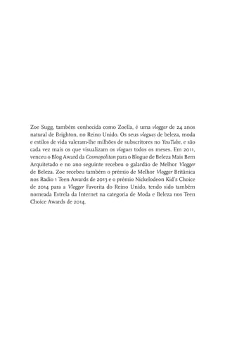 Zoe Sugg, também conhecida como Zoella, é uma vlogger de 24 anos
natural de Brighton, no Reino Unido. Os seus vlogues de beleza, moda
e estilos de vida valeram-lhe milhões de subscritores no YouTube, e são
cada vez mais os que visualizam os vlogues todos os meses. Em 2011,
venceu o Blog Award da Cosmopolitan para o Blogue de Beleza Mais Bem
Arquitetado e no ano seguinte recebeu o galardão de Melhor Vlogger
de Beleza. Zoe recebeu também o prémio de Melhor Vlogger Britânica
nos Radio 1 Teen Awards de 2013 e o prémio Nickelodeon Kid’s Choice
de 2014 para a Vlogger Favorita do Reino Unido, tendo sido também
nomeada Estrela da Internet na categoria de Moda e Beleza nos Teen
Choice Awards de 2014.
miuda online 312pp.indd 5 2/18/15 10:52 AM
 
