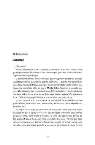 27
15 de dezembro
Socorro!
Olá, malta!
Muito obrigada por todos os vossos comentários acerca das minhas foto-
grafias do Snooper’s Paradise — fico contente por gostarem tanto como eu da
singularidade daquele lugar.
O post desta semana é muito difícil de escrever, porque se refere a uma coi-
sa verdadeiramente assustadora que me aconteceu — que me está a acontecer.
Quando comecei este blogue, disse que iria ser sempre totalmente sincera, mas
nessa altura não fazia ideia de que o Miúda Online fosse ter a projeção que
teve. Não posso crer que tenho atualmente 5432 seguidoras — muito obrigada!
E embora a ideia de me abrir acerca deste assunto com todas vocês seja aterra-
dora, o Wiki acha que pode fazer-me sentir melhor, portanto, cá vai.
Há uns tempos, sofri um acidente de automóvel. Está tudo bem — nin-
guém morreu, nem nada. Mas, ainda assim, foi uma das piores experiências
da minha vida.
Eu regressava a casa de carro com os meus pais numa daquelas noites
chuvosas em que a água parece vir na nossa direção como uma onda. O meu
pai pôs os limpa-para-brisas a funcionar a uma velocidade que parecia de
100 quilómetros por hora, mas nem assim fazia diferença. Parecia que está-
vamos a atravessar um tsunami. Tínhamos acabado de entrar numa auto-
estrada com duas faixas quando um carro se atravessou à nossa frente.
miuda online 312pp.indd 27 2/18/15 10:52 AM
 