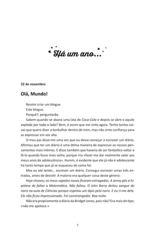9
Há um ano...
22 de novembro
Olá, Mundo!
Resolvi criar um blogue.
Este blogue.
Porquê?, perguntarão.
Sabem quando se abana uma lata de Coca-Cola e depois se abre e aquilo
explode por todo o lado? Bem, é assim que me sinto agora. Tenho tantas coi-
sas que quero dizer a borbulhar dentro de mim, mas não sinto confiança para
as expressar em voz alta.
O meu pai disse-me uma vez que eu devia começar a escrever um diário.
Afirmou que ter um diário é uma ótima maneira de expressar os nossos pen-
samentos mais íntimos. E disse também que haveria de ser fantástico voltar a
lê-lo quando fosse mais velha, porque iria «fazer-me dar realmente valor aos
meus anos de adolescência». Humm, é evidente que ele já não é adolescente
há tanto tempo que já se esqueceu de como foi.
Mas eu até tentei… escrever um diário. Consegui escrever umas três en-
tradas, antes de desistir. A maioria era qualquer coisa deste género:
Hoje choveu; os meus sapatos novos ficaram estragados. A Jenny pôs a hi-
pótese de faltar a Matemática. Não faltou. O John Barry deitou sangue do
nariz na aula de Ciências porque espetou um lápis pelo nariz. E eu ri-me dele.
Ele não ficou impressionado. Foi constrangedor. Boa noite.
Não era propriamente o diário da Bridget Jones, pois não? Era mais do tipo:
«não me apetece.»
miuda online 312pp.indd 9 2/18/15 10:52 AM
 