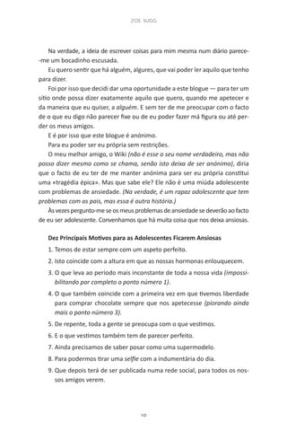 zoe sugg
10
Na verdade, a ideia de escrever coisas para mim mesma num diário parece-
-me um bocadinho escusada.
Eu quero sentir que há alguém, algures, que vai poder ler aquilo que tenho
para dizer.
Foi por isso que decidi dar uma oportunidade a este blogue — para ter um
sítio onde possa dizer exatamente aquilo que quero, quando me apetecer e
da maneira que eu quiser, a alguém. E sem ter de me preocupar com o facto
de o que eu digo não parecer fixe ou de eu poder fazer má figura ou até per-
der os meus amigos.
E é por isso que este blogue é anónimo.
Para eu poder ser eu própria sem restrições.
O meu melhor amigo, o Wiki (não é esse o seu nome verdadeiro, mas não
posso dizer mesmo como se chama, senão isto deixa de ser anónimo), diria
que o facto de eu ter de me manter anónima para ser eu própria constitui
uma «tragédia épica». Mas que sabe ele? Ele não é uma miúda adolescente
com problemas de ansiedade. (Na verdade, é um rapaz adolescente que tem
problemas com os pais, mas essa é outra história.)
Àsvezespergunto-meseosmeusproblemasdeansiedadesedeverãoaofacto
de eu ser adolescente. Convenhamos que há muita coisa que nos deixa ansiosas.
Dez Principais Motivos para as Adolescentes Ficarem Ansiosas
1. Temos de estar sempre com um aspeto perfeito.
2. Isto coincide com a altura em que as nossas hormonas enlouquecem.
3. O que leva ao período mais inconstante de toda a nossa vida (impossi-
bilitando por completo o ponto número 1).
4. O que também coincide com a primeira vez em que tivemos liberdade
para comprar chocolate sempre que nos apetecesse (piorando ainda
mais o ponto número 3).
5. De repente, toda a gente se preocupa com o que vestimos.
6. E o que vestimos também tem de parecer perfeito.
7. Ainda precisamos de saber posar como uma supermodelo.
8. Para podermos tirar uma selfie com a indumentária do dia.
9. Que depois terá de ser publicada numa rede social, para todos os nos-
sos amigos verem.
miuda online 312pp.indd 10 2/18/15 10:52 AM
 
