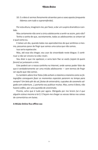 Miúda Online
11
10. E a ideia é sermos ferozmente atraentes para o sexo oposto (enquanto
lidamos com tudo o suprarreferido).
Por esta altura, imaginem-me, por favor, a dar um suspiro dramático e sen-
tido.
Mas certamente não serei a única adolescente a sentir-se assim, pois não?
Tenho o sonho de que, secretamente, todas as adolescentes se sintam tal
e qual como eu.
E talvez um dia, quando todas nos apercebermos de que sentimos o mes-
mo, possamos parar de fingir que somos uma coisa que não somos.
Isso seria espetacular.
Mas, até esse dia chegar, vou usar da sinceridade neste blogue. E conti-
nuar a não ser sincera na vida «real».
Vou dizer o que me apetecer, e seria bem fixe se vocês (sejam lá quem
forem) se juntassem a mim.
Este poderá ser o nosso cantinho na Internet, onde vamos poder falar do
que é verdadeiramente ser uma miúda adolescente — sem termos de fingir
ser aquilo que não somos.
Eu também adoro tirar fotos (não acham o máximo a maneira como as fo-
tografias conseguem fazer os momentos especiais pararem no tempo para
sempre? Um belo pôr do sol, festas de aniversário, cupcakes de caramelo sal-
gado com cobertura…), portanto vou publicar muitas. Mas, como é óbvio, não
haverá selfies, por uma questão de anonimato.
Pronto, acho que é tudo por agora. Obrigada por me lerem (se é que
alguém esteve mesmo a ler!). E façam-me chegar as vossas ideias nas caixas
de comentários em baixo.
A Miúda Online fica offline xxx
miuda online 312pp.indd 11 2/18/15 10:52 AM
 