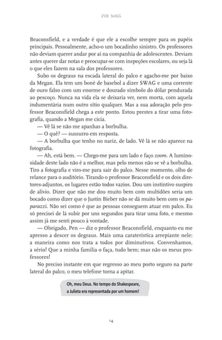 zoe sugg
14
Beaconsfield, e a verdade é que ele a escolhe sempre para os papéis
principais. Pessoalmente, acho-o um bocadinho sinistro. Os professores
não deviam querer andar por aí na companhia de adolescentes. Deviam
antes querer dar notas e preocupar-se com inspeções escolares, ou seja lá
o que eles fazem na sala dos professores.
Subo os degraus na escada lateral do palco e agacho-me por baixo
da Megan. Ela tem um boné de basebol a dizer SWAG e uma corrente
de ouro falso com um enorme e dourado símbolo do dólar pendurada
ao pescoço. Nunca na vida ela se deixaria ver, nem morta, com aquela
indumentária num outro sítio qualquer. Mas a sua adoração pelo pro-
fessor Beaconsfield chega a este ponto. Estou prestes a tirar uma foto-
grafia, quando a Megan me cicia.
— Vê lá se não me apanhas a borbulha.
— O quê? — sussurro em resposta.
— A borbulha que tenho no nariz, de lado. Vê lá se não aparece na
fotografia.
— Ah, está bem. — Chego-me para um lado e faço zoom. A lumino-
sidade deste lado não é a melhor, mas pelo menos não se vê a borbulha.
Tiro a fotografia e viro-me para sair do palco. Nesse momento, olho de
relance para o auditório. Tirando o professor Beaconsfield e os dois dire-
tores-adjuntos, os lugares estão todos vazios. Dou um instintivo suspiro
de alívio. Dizer que não me dou muito bem com multidões seria um
bocado como dizer que o Justin Bieber não se dá muito bem com os pa-
parazzi. Não sei como é que as pessoas conseguem atuar em palco. Eu
só precisei de lá subir por uns segundos para tirar uma foto, e mesmo
assim já me senti pouco à vontade.
— Obrigado, Pen — diz o professor Beaconsfield, enquanto eu me
apresso a descer os degraus. Mais uma caraterística arrepiante nele:
a maneira como nos trata a todos por diminutivos. Convenhamos,
a sério! Que a minha família o faça, tudo bem; mas não os meus pro-
fessores!
No preciso instante em que regresso ao meu porto seguro na parte
lateral do palco, o meu telefone torna a apitar.
Oh, meu Deus. No tempo do Shakespeare,
a Julieta era representada por um homem!
miuda online 312pp.indd 14 2/18/15 10:52 AM
 