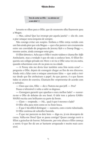 Miúda Online
15
Tens de contar ao Ollie — eu adorava ver
a cara dele! s
Levanto os olhos para o Ollie, que de momento olha fixamente para
a Megan.
— Mas, calma! Que luz irrompe por aquela janela? — diz ele, com
o pior sotaque nova-iorquino de sempre.
Não consigo evitar um suspiro. Embora o Ollie esteja vestido com
um fato ainda pior que o da Megan — que o faz parecer um cruzamento
entre um convidado do programa do Jeremy Kyle e o Snoop Dogg —,
mesmo assim, ainda consegue estar giro.
O Elliot detesta-o. Acha que o Ollie é muito vaidoso e chama-lhe Selfie
Ambulante, mas a verdade é que ele não o conhece bem. O Elliot fre-
quenta um colégio privado em Hove e só viu o Ollie uma vez ou outra,
quando esbarrámos com ele na praia ou na cidade.
— A Penny não me devia tirar também uma foto nesta cena? —
pergunta o Ollie, depois de conseguir chegar ao fim do seu discurso.
Ainda está a falar com o sotaque americano falso — que anda a trei-
nar desde que lhe atribuíram o papel. Ao que parece, é o que fazem
todos os atores de craveira. Chamam-lhe «representar de acordo com
o método».
— Claro que sim, Ollie — diz o Tratem-me-por-Jeff. — Pen?
Pouso o telemóvel e volto a subir os degraus.
— Consegues garantir que apanhas o meu melhor lado? — sussur-
ra-me o Ollie de debaixo do seu boné. O dele tem a palavra GARA-
NHÃO escrita com brilhantes na parte da frente.
— Claro — respondo. — Hã… qual é que é mesmo o lado?
O Ollie olha para mim como se eu fosse louca.
— É que é tão difícil distinguir — sussurro, com o rosto ruborizado.
O Ollie continua de sobrolho franzido.
— É que me parecem os dois bem — digo eu, já em desespero de
causa. Valha-me Deus! Que se passa comigo? Quase consigo ouvir o
Elliot a guinchar de horror. Felizmente, por esta altura o Ollie começa
a sorrir. O que lhe dá um ar bastante arrapazado e muito mais aces-
sível.
miuda online 312pp.indd 15 2/18/15 10:52 AM
 