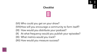 Checklist
(VII) Who could you get on your show?
(VIII)How will you encourage a community to form itself?
(IX) How would you distribute your podcast?
(X) At what frequency would you publish your episodes?
(XI) What metrics would you track?
(XII) How would you measure success?
 