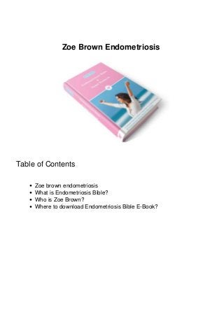 Zoe Brown Endometriosis 
Table of Contents 
Zoe brown endometriosis 
What is Endometriosis Bible? 
Who is Zoe Brown? 
Where to download Endometriosis Bible E-Book? 
 