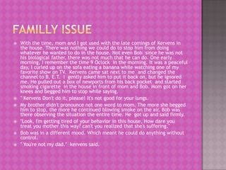    With the time, mom and I got used with the late comings of Kervens in
    the house. There was nothing we could do to stop him from doing
    whatever he wanted to do in the house. Not even Bob since he was not
    his biological father, there was not much that he can do. One early
    morning, I remember the time 9 Oclock in the morning. It was a peaceful
    day, I curled up on the sofa eating a banana while watching one of my
    favorite show on TV. Kervens came sat next to me and changed the
    channel to B. E.T. I gently asked him to put it back on, but he ignored
    me. He pulled out a box of newports from his back pocket and started
    smoking cigarette in the house in front of mom and Bob. Mom got on her
    knees and begged him to stop while saying.
   " Kervens Don't do it, please! It's not good for your lungs.
   My brother didn't pronounce not one word to mom. The more she begged
    him to stop, the more he continued blowing smoke on the air. Bob was
    there observing the situation the entire time. He got up and said firmly.
   "Look, I'm getting tired of your behavior in this house, How dare you
    treat you mother this way? can't you realized that she's suffering."
   Bob was in a different mood. Which meant he could do anything without
    control.
   " You're not my dad." kervens said.
 