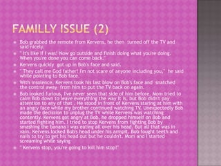    Bob grabbed the remote from Kervens, he then turned off the TV and
    said nicely.
   " It's like if I was! Now go outside and finish doing what you're doing.
    When you're done you can come back."
   Kervens quickly got up in Bob's face and said.
   " They call me God father! I'm not scare of anyone including you," he said
    while pointing to Bob face.
   With insolence, Kervens took his last blow on Bob's face and snatched
    the control away from him to put the TV back on again.
   Bob looked furious, I've never seen that side of him before. Mom tried to
    calm Bob down to leave everything the way it is, but Bob didn't pay
    attention to any of that . He stood in front of Kervens staring at him with
    an angry face while my brother continued watching TV. Unexpectedly Bob
    made the decission to unplug the TV while Kervens was watching
    contently. Kervens got angry at Bob, he dropped himself on Bob and
    started fighting him. I tried to stop Kervens from fighting Bob by
    smashing the banana I was eating all over his head. But all that was in
    vain. Kervens locked Bob's head under his armpit. Bob fought teeth and
    nails to try to get his head out but he couldn't. Mom and I started
    screaming while saying
   " Kervens stop, you're going to kill him stop!"
 