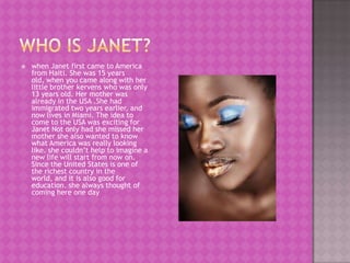    when Janet first came to America
    from Haiti. She was 15 years
    old, when you came along with her
    little brother kervens who was only
    13 years old. Her mother was
    already in the USA .She had
    immigrated two years earlier, and
    now lives in Miami. The idea to
    come to the USA was exciting for
    Janet Not only had she missed her
    mother she also wanted to know
    what America was really looking
    like. she couldn’t help to imagine a
    new life will start from now on.
    Since the United States is one of
    the richest country in the
    world, and it is also good for
    education. she always thought of
    coming here one day
 