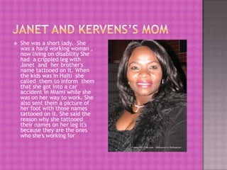    She was a short lady. She
    was a hard working woman ,
    now living on disability She
    had a crippled leg with
    Janet and her brother's
    name tattooed on it. When
    the kids was in Haiti she
    called them to inform them
    that she got into a car
    accident in Miami while she
    was on her way to work. She
    also sent them a picture of
    her foot with those names
    tattooed on it. She said the
    reason why she tattooed
    their names on her leg it's
    because they are the ones
    who she's working for
 