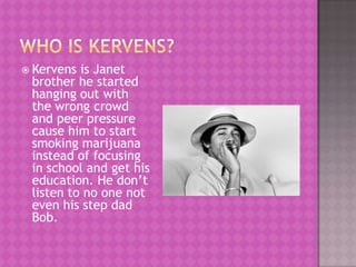  Kervens is Janet
 brother he started
 hanging out with
 the wrong crowd
 and peer pressure
 cause him to start
 smoking marijuana
 instead of focusing
 in school and get his
 education. He don’t
 listen to no one not
 even his step dad
 Bob.
 