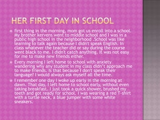    first thing in the morning, mom got us enroll into a school.
    My brother kervens went to middle school and I was in a
    public high school in the neighborhood .School was like
    learning to talk again because I didn't speak English. In
    class whatever the teacher did or say during the course
    went black to me. I didn't catch anything. It was not easy
    for me to make new friends either.
   Every morning I left home to school with anxiety
    wandering why any student in my class didn’t approach me
    to make friends. Is that because I don't speak their
    language? I would always ask myself all the time.
   I remember one day I woke up early in the morning at
    dawn. That day, I left home to school early, without even
    taking breakfast. I just took a quick shower, brushed my
    teeth and got ready for school. I was wearing a red T-shirt
    with a turtle neck, a blue jumper with some white
    sneakers.
 
