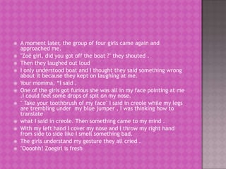    A moment later, the group of four girls came again and
    approached me.
   "Zoë girl, did you got off the boat ?" they shouted .
   Then they laughed out loud
   I only understood boat and I thought they said something wrong
    about it because they kept on laughing at me.
   Your momma, “I said .
   One of the girls got furious she was all in my face pointing at me
    .I could feel some drops of spit on my nose.
   " Take your toothbrush of my face" I said in creole while my legs
    are trembling under my blue jumper , I was thinking how to
    translate
   what I said in creole. Then something came to my mind .
   With my left hand I cover my nose and I throw my right hand
    from side to side like I smell something bad.
   The girls understand my gesture they all cried .
   "Oooohh! Zoegirl is fresh
 