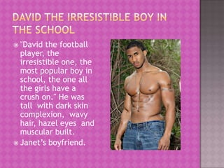  "David  the football
  player, the
  irresistible one, the
  most popular boy in
  school, the one all
  the girls have a
  crush on." He was
  tall with dark skin
  complexion, wavy
  hair, hazel eyes and
  muscular built.
 Janet’s boyfriend.
 