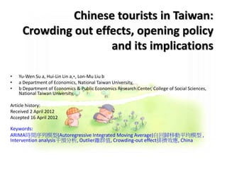 Chinese tourists in Taiwan:
Crowding out effects, opening policy
and its implications
• Yu-Wen Su a, Hui-Lin Lin a,⁎, Lon-Mu Liu b
• a Department of Economics, National Taiwan University,
• b Department of Economics & Public Economics Research Center, College of Social Sciences,
National Taiwan University,
Article history:
Received 2 April 2012
Accepted 16 April 2012
Keywords:
ARIMA時間序列模型(Autoregressive Integrated Moving Average)自回歸移動平均模型 ,
Intervention analysis干預分析, Outlier離群值, Crowding-out effect排擠效應, China
 