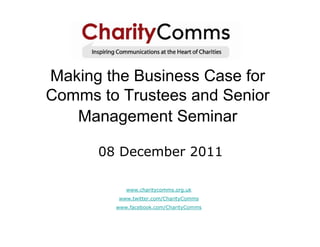 Making the Business Case for
Comms to Trustees and Senior
   Management Seminar

      08 December 2011

           www.charitycomms.org.uk
         www.twitter.com/CharityComms
        www.facebook.com/CharityComms
 