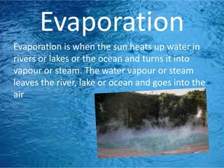 Evaporation
Evaporation is when the sun heats up water in
rivers or lakes or the ocean and turns it into
vapour or steam. The water vapour or steam
leaves the river, lake or ocean and goes into the
air
 