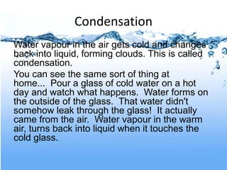 Condensation
Water vapour in the air gets cold and changes
back into liquid, forming clouds. This is called
condensation.
You can see the same sort of thing at
home... Pour a glass of cold water on a hot
day and watch what happens. Water forms on
the outside of the glass. That water didn't
somehow leak through the glass! It actually
came from the air. Water vapour in the warm
air, turns back into liquid when it touches the
cold glass.
 