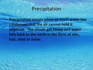 Precipitation
• Precipitation occurs when so much water has
condensed that the air cannot hold it
anymore. The clouds get heavy and water
falls back to the earth in the form of rain,
hail, sleet or snow.
 